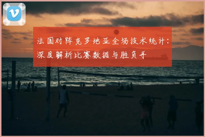 法国对阵克罗地亚全场技术统计：深度解析比赛数据与胜负手