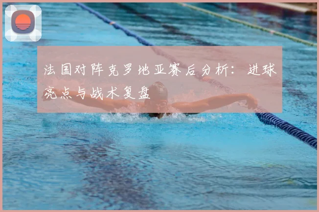 法国对阵克罗地亚赛后分析：进球亮点与战术复盘