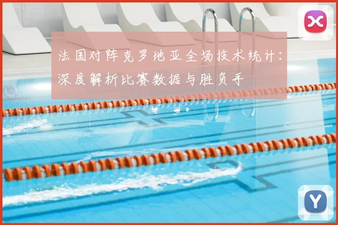 法国对阵克罗地亚全场技术统计：深度解析比赛数据与胜负手