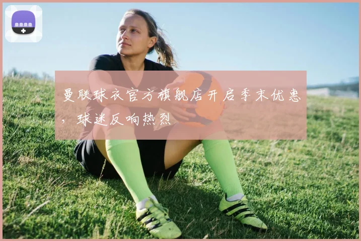 曼联球衣官方旗舰店开启季末优惠，球迷反响热烈