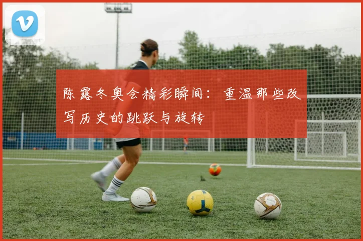 陈露冬奥会精彩瞬间:重温那些改写历史的跳跃与旋转