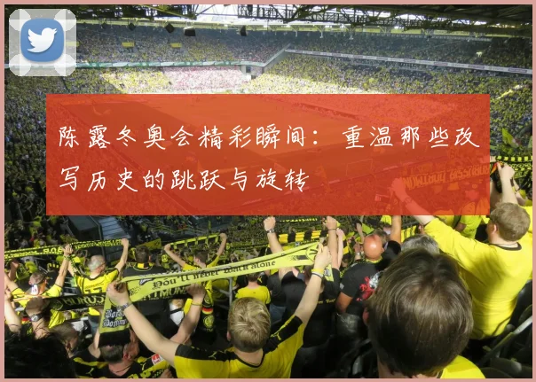 陈露冬奥会精彩瞬间:重温那些改写历史的跳跃与旋转