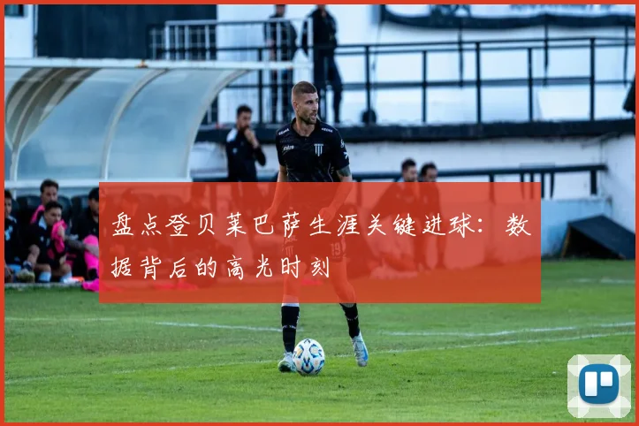 盘点登贝莱巴萨生涯关键进球：数据背后的高光时刻
