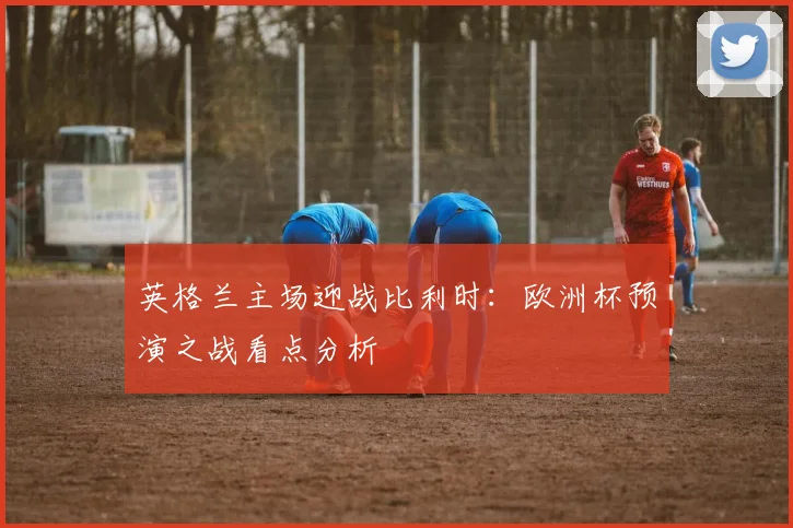 英格兰主场迎战比利时：欧洲杯预演之战看点分析