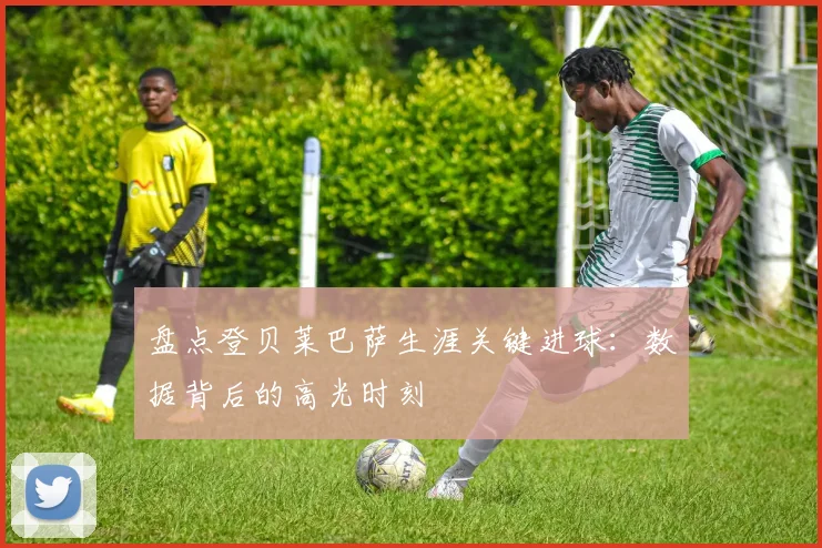 盘点登贝莱巴萨生涯关键进球：数据背后的高光时刻