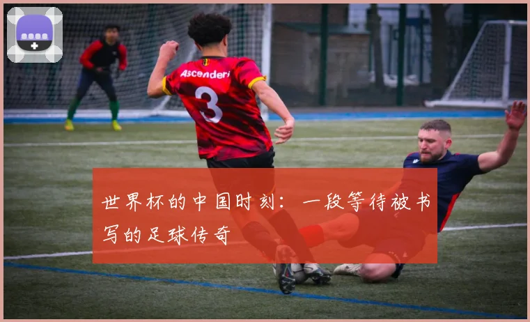 世界杯的中国时刻:一段等待被书写的足球传奇