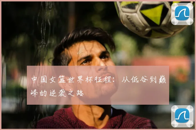 中国女篮世界杯征程：从低谷到巅峰的逆袭之路