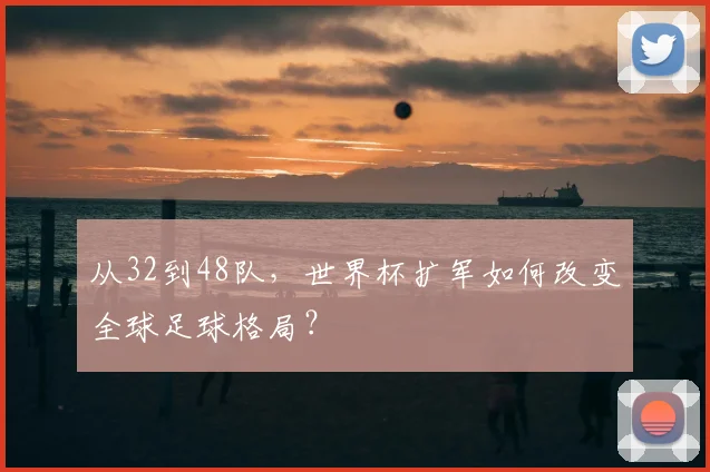 从32到48队,世界杯扩军如何改变全球足球格局?