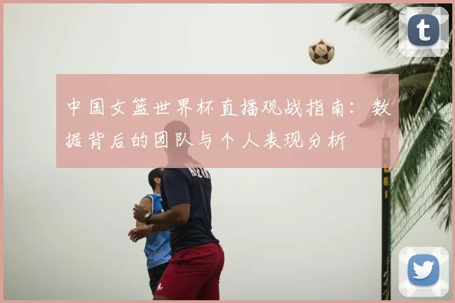 中国女篮世界杯直播观战指南：数据背后的团队与个人表现分析