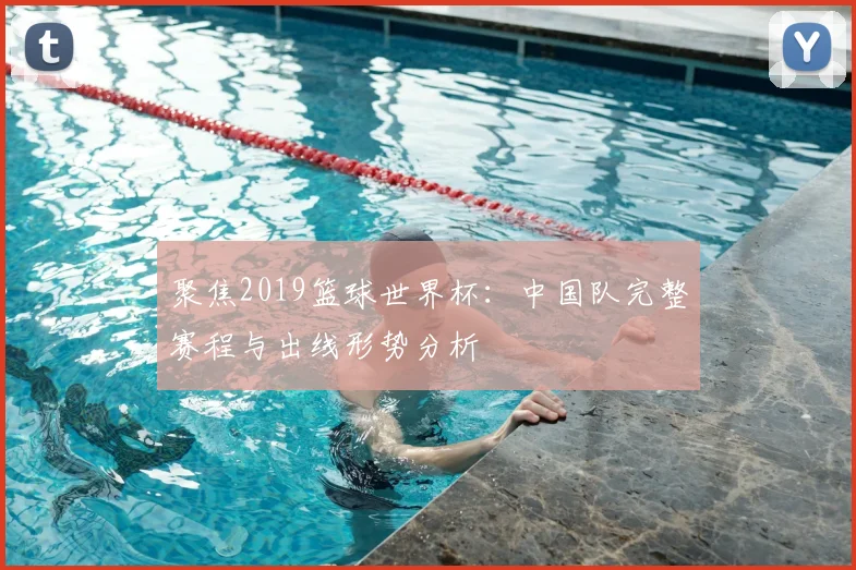 聚焦2019篮球世界杯：中国队完整赛程与出线形势分析