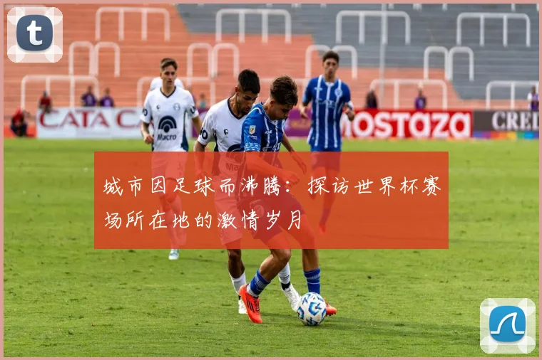 城市因足球而沸腾：探访世界杯赛场所在地的激情岁月