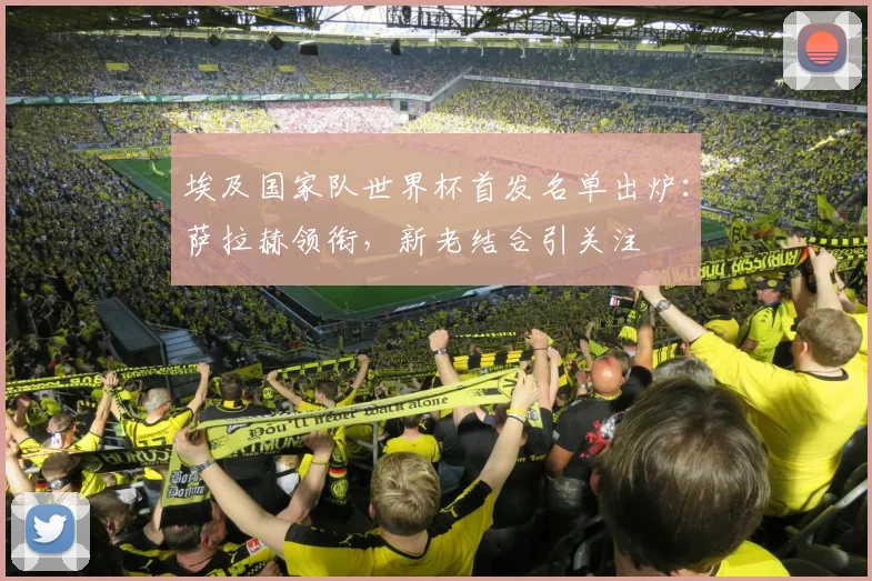 埃及国家队世界杯首发名单出炉：萨拉赫领衔，新老结合引关注