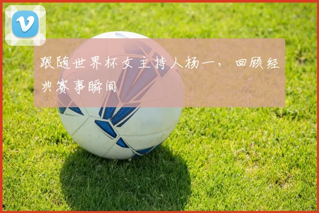跟随世界杯女主持人杨一，回顾经典赛事瞬间