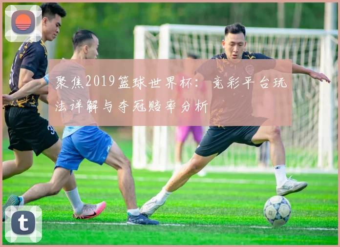 聚焦2019篮球世界杯:竞彩平台玩法详解与夺冠赔率分析