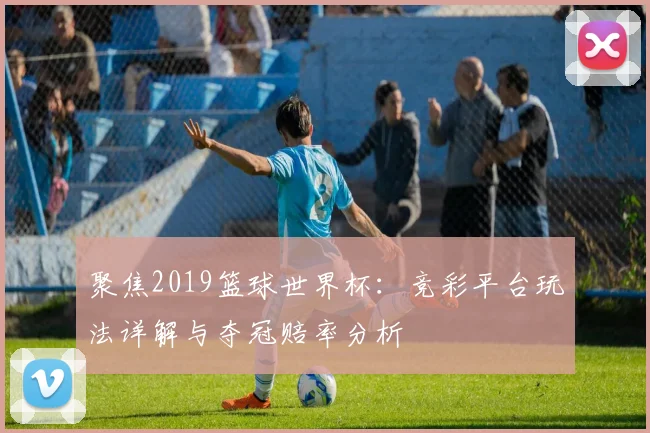 聚焦2019篮球世界杯:竞彩平台玩法详解与夺冠赔率分析