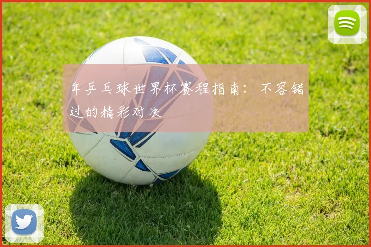 年乒乓球世界杯赛程指南:不容错过的精彩对决