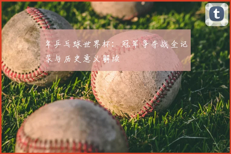 年乒乓球世界杯:冠军争夺战全记录与历史意义解读