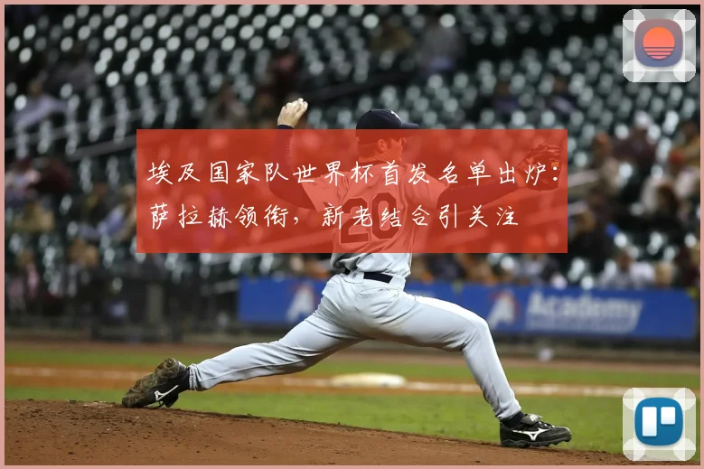 埃及国家队世界杯首发名单出炉：萨拉赫领衔，新老结合引关注