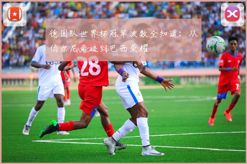 德国队世界杯冠军次数全知道:从伯尔尼奇迹到巴西荣耀