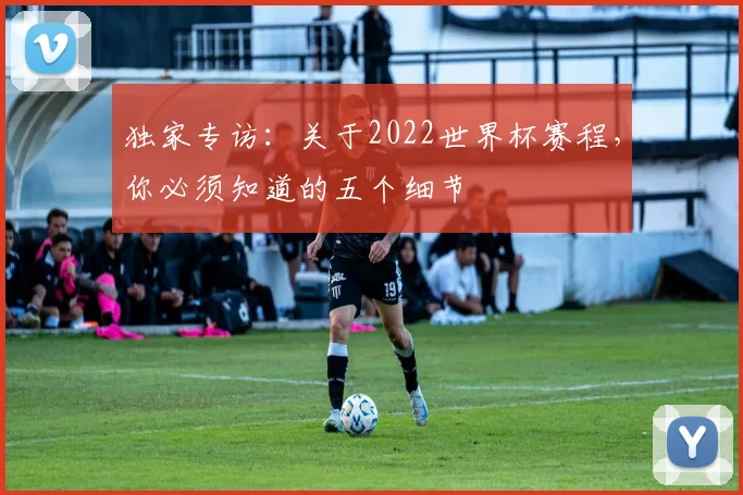 独家专访:关于2022世界杯赛程,你必须知道的五个细节