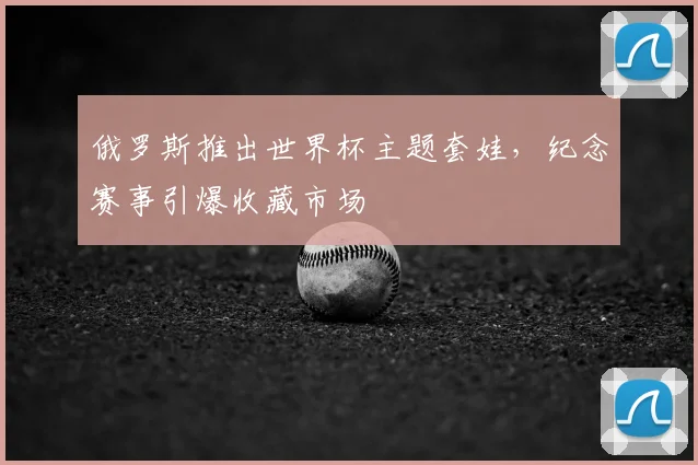 俄罗斯推出世界杯主题套娃,纪念赛事引爆收藏市场