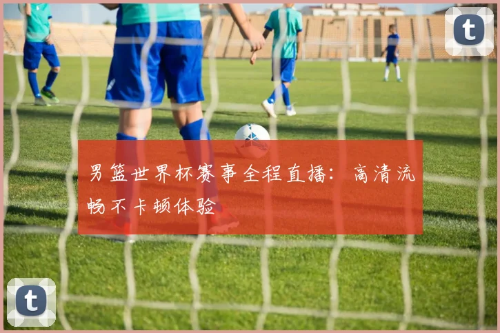 男篮世界杯赛事全程直播：高清流畅不卡顿体验